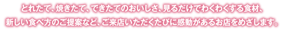とれたて、焼きたて、できたてのおいしさ、見るだけでわくわくする食材、新しい食べ方のご提案など、ご来店いただくたびに感動があるお店をめざします。