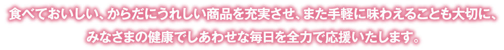 食べておいしい、からだにうれしい商品を充実させ、また手軽に味わえることも大切に、みなさまの健康でしあわせな毎日を全力で応援いたします。
