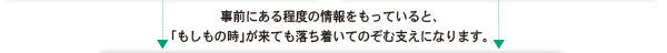 事前にある程度の情報をもっていると、「もしもの時」が来ても落ち着いてのぞむ支えになります。 